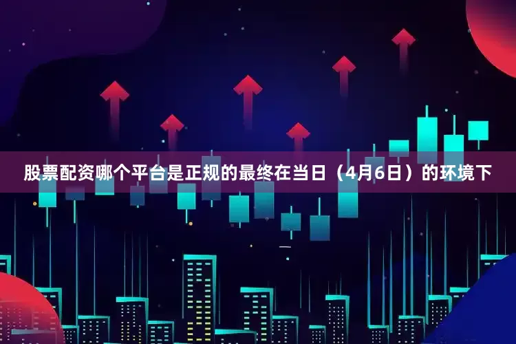 股票配资哪个平台是正规的最终在当日（4月6日）的环境下
