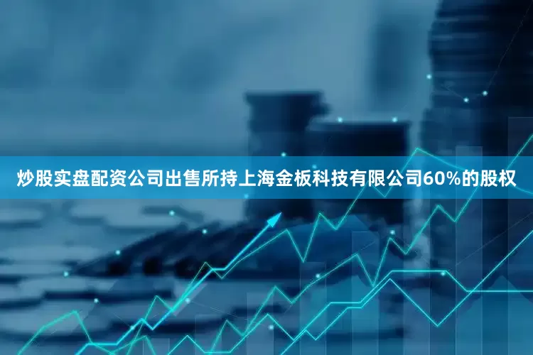 炒股实盘配资公司出售所持上海金板科技有限公司60%的股权