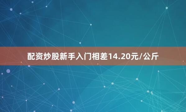 配资炒股新手入门相差14.20元/公斤