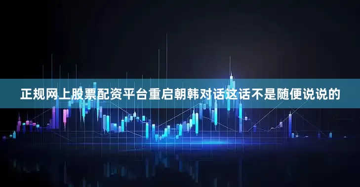 正规网上股票配资平台重启朝韩对话这话不是随便说说的