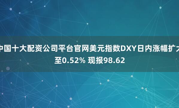 中国十大配资公司平台官网美元指数DXY日内涨幅扩大至0.52% 现报98.62