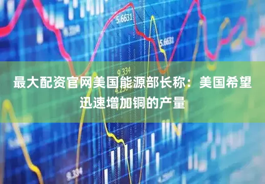 最大配资官网美国能源部长称：美国希望迅速增加铜的产量