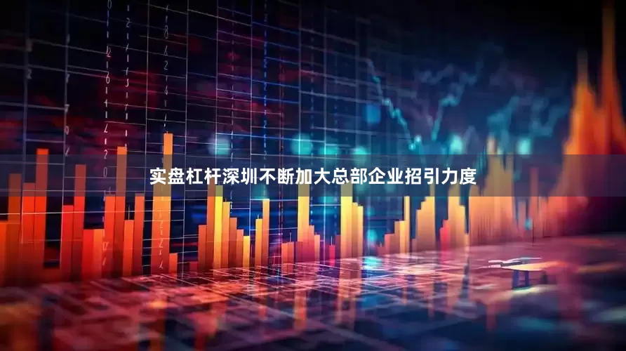 实盘杠杆深圳不断加大总部企业招引力度