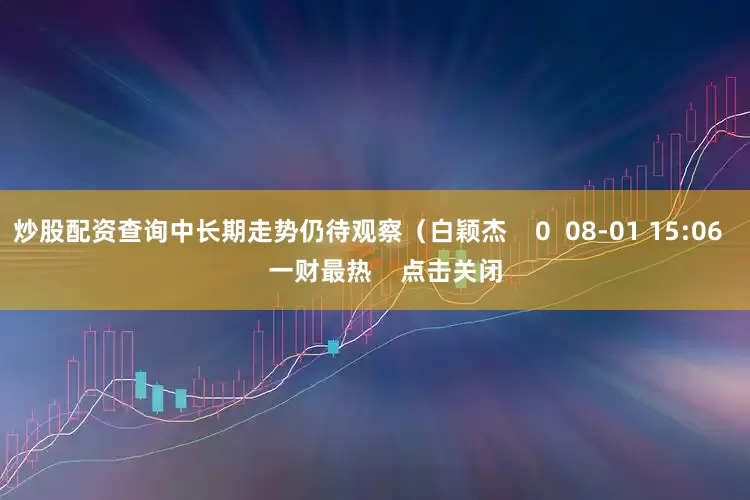 炒股配资查询中长期走势仍待观察(白颖杰 0 08-01 15:06 一财最热 点击关闭