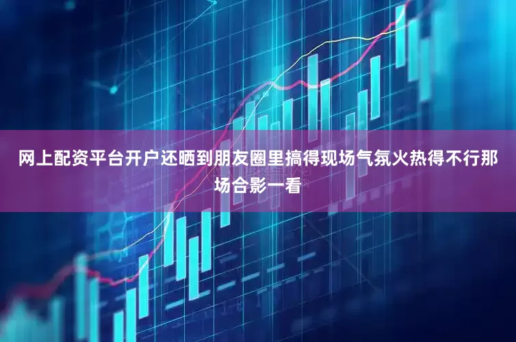 网上配资平台开户还晒到朋友圈里搞得现场气氛火热得不行那场合影一看