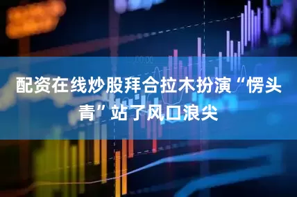 配资在线炒股拜合拉木扮演“愣头青”站了风口浪尖